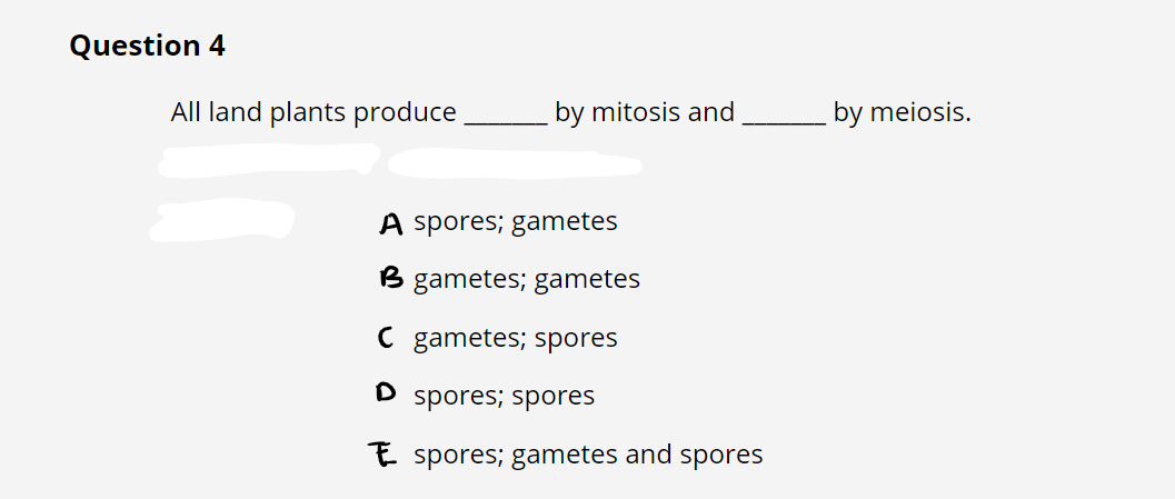 Question 4
All land plants produce
by mitosis and
A spores; gametes
B gametes; gametes
C gametes; spores
D spores; spores
Espores; gametes and spores
by meiosis.