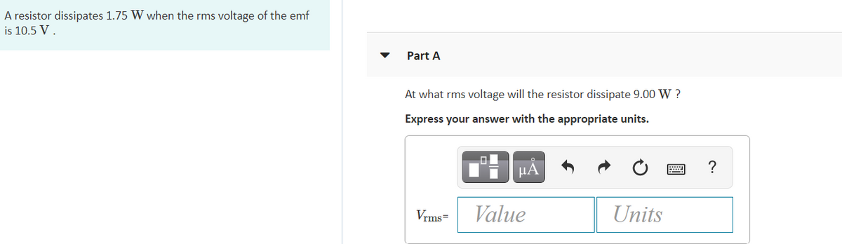 A resistor dissipates 1.75 W when the rms voltage of the emf
is 10.5 V.
Part A
At what rms voltage will the resistor dissipate 9.00 W ?
Express your answer with the appropriate units.
?
Vrms=
Value
Units
