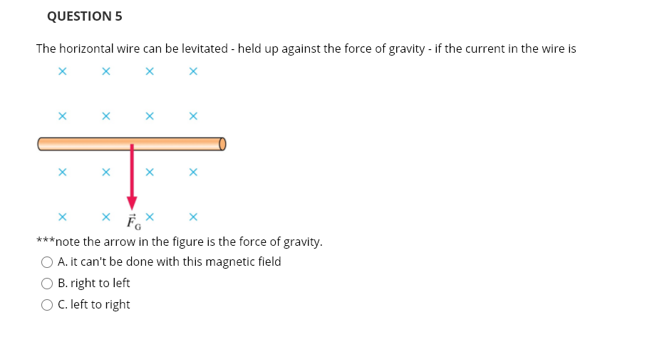 QUESTION 5
The horizontal wire can be levitated - held up against the force of gravity - if the current in the wire is
**note the arrow in the figure is the force of gravity.
O A. it can't be done with this magnetic field
O B. right to left
O C. left to right
