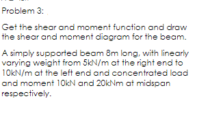 Problem 3:
Get the shear and moment function and draw
the shear and moment diagram for the beam.
A simply supported beam 8m long, with linearly
varying weight from 5kN/m at the right end to
10KN/m at the left end and concentrated load
and moment 10kN and 20kNm at midspan
respectively.
