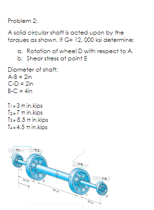 Problem 2:
A solid circular shaft is acted upon by the
torques as shown. If G= 12, 000 ksi determine:
a. Rotation of wheel D with respect to A.
b. Shear stress at point E
Diameter of shaft:
A-B = 2in
C-D = 2in
B-C = 4in
T1=3 m in.kips
T2=7 m in.kips
Ta= 8.5 Tm in.kips
T4= 4.5 m in.kips
T1
T2
