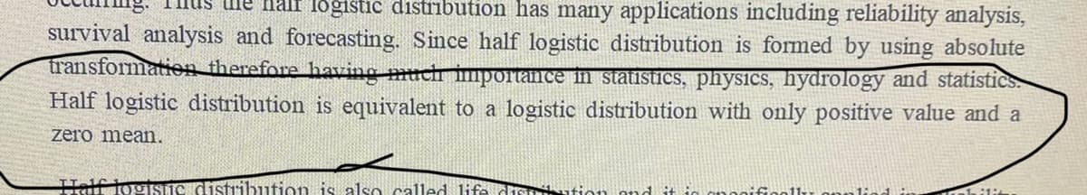 Half logistic distribution has many applications including reliability analysis,
survival analysis and forecasting. Since half logistic distribution is formed by using absolute
transformation therefore having much importance in statistics, physics, hydrology and statistics.
Half logistic distribution is equivalent to a logistic distribution with only positive value and a
zero mean.
Half logisnc distribution is also called life distration and it is nooifically applied in bil