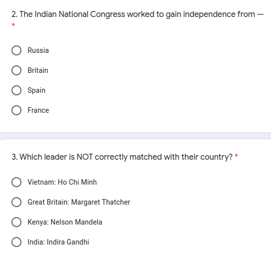 2. The Indian National Congress worked to gain independence from –
Russia
Britain
Spain
France
3. Which leader is NOT correctly matched with their country? *
Vietnam: Ho Chi Minh
Great Britain: Margaret Thatcher
Kenya: Nelson Mandela
India: Indira Gandhi
