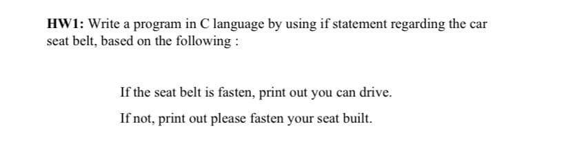 HW1: Write a program in C language by using if statement regarding the car
seat belt, based on the following :
If the seat belt is fasten, print out you can drive.
If not, print out please fasten your seat built.
