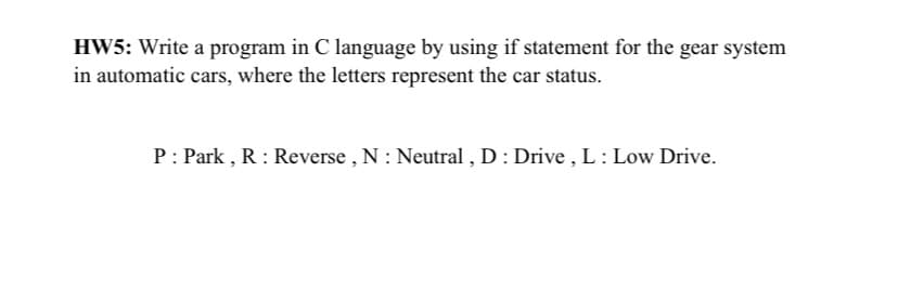 HW5: Write a program in C language by using if statement for the gear system
in automatic cars, where the letters represent the car status.
P: Park , R : Reverse , N : Neutral , D : Drive , L: Low Drive.
