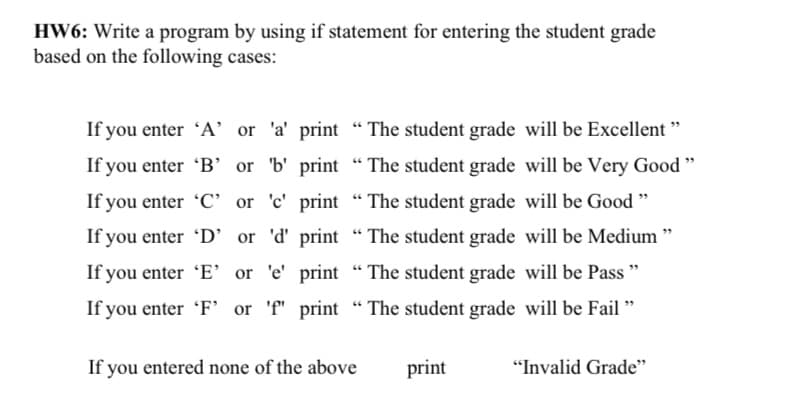 HW6: Write a program by using if statement for entering the student grade
based on the following cases:
If you enter 'A' or 'a' print "The student grade will be Excellent "
or 'b' print "The student grade will be Very Good "
If you enter 'B’
If you enter 'C' or 'c' print “ The student grade will be Good "
If you enter 'D' or 'd' print "The student grade will be Medium "
If you enter 'E’or 'e' print “ The student grade will be Pass "
If you enter 'F' or 'f" print " The student grade will be Fail "
If you entered none of the above
print
"Invalid Grade"
