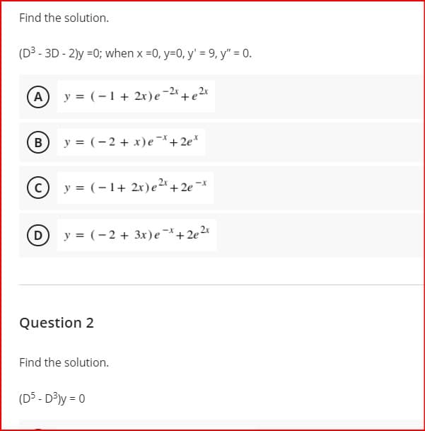 Find the solution.
(D3 - 3D - 2)y =0; when x =0, y=0, y' = 9, y" = 0.
A
y = (-1+ 2x)e-2*+ e 2*
B
y = (-2 + x)e-+2e*
C
y = (-1+ 2x)e2 + 2e -*
D
y = (-2 + 3x)e+2e2x
Question 2
Find the solution.
(D5 - D³ly = 0
