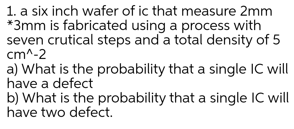1. a six inch wafer of ic that measure 2mm
*3mm is fabricated using a process with
seven crutical steps and a total density of 5
cm^-2
a) What is the probability that a single IC will
have a defect
b) What is the probability that a single IC will
have two defect.
