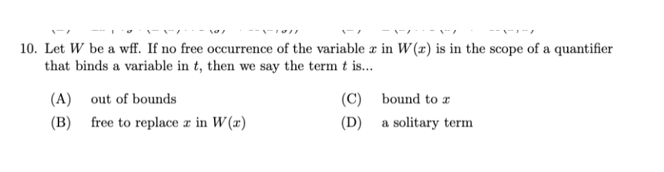 10. Let W be a wff. If no free occurrence of the variable x in W (x) is in the scope of a quantifier
that binds a variable in t, then we say the term t is...
(A) out of bounds
(C) bound to x
(B)
free to replace x in W (x)
(D) a solitary term
