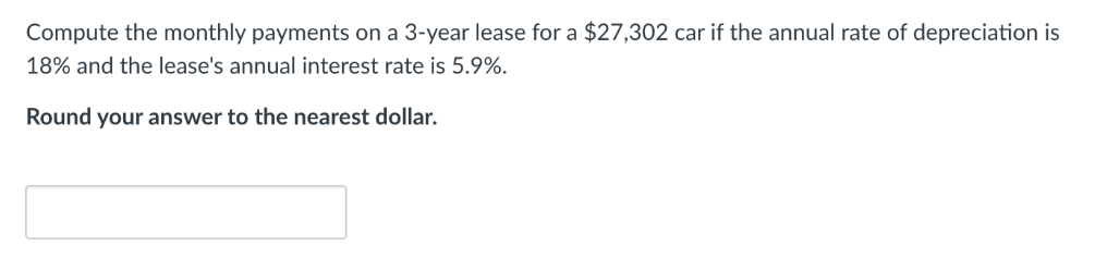 Compute the monthly payments on a 3-year lease for a $27,302 car if the annual rate of depreciation is
18% and the lease's annual interest rate is 5.9%.
Round your answer to the nearest dollar.
