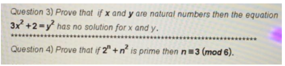Question 3) Prove that if x and y are natural numbers then the equation
3x +2=y has no solution for x and y.
***
Question 4) Prove that if 2" +n is prime then n=3 (mod 6).
