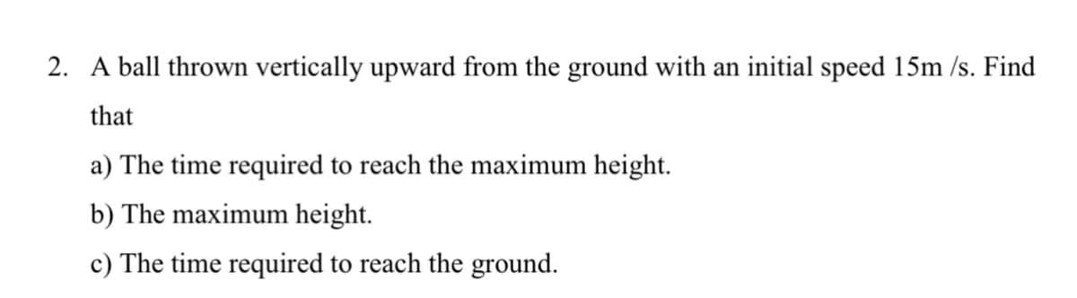 2. A ball thrown vertically upward from the ground with an initial speed 15m /s. Find
that
a) The time required to reach the maximum height.
b) The maximum height.
c) The time required to reach the ground.
