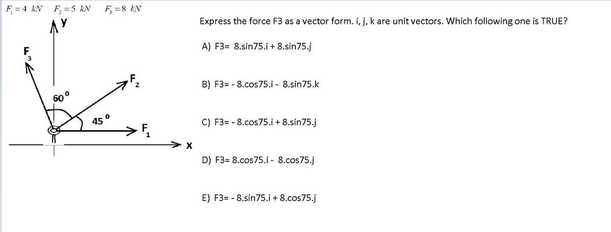 F =4 kN
F =5 kN
F =8 kN
Express the force F3 as a vector form. i, i, k are unit vectors. Which following one is TRUE?
A) F3= 8.sin75.i + 8.sin75.j
2
B) F3= - 8.cos75.i - 8.sin75.k
60°
45°
->
C) F3= - 8.cos75.i + 8.sin75.j
1
D) F3= 8.cos75.i - 8.cos75.j
E) F3= - 8.sin75.i + 8.cos75.j
