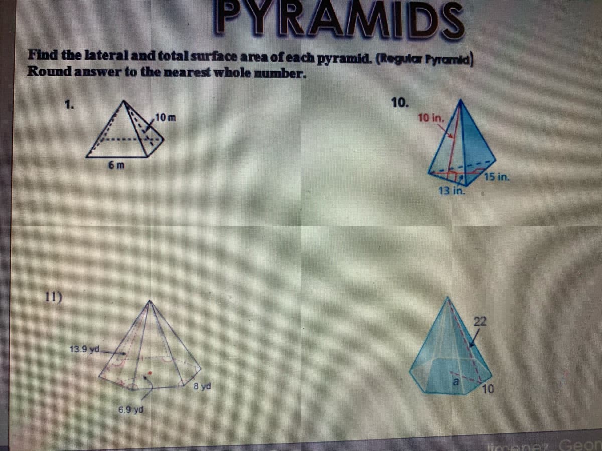 PYRAMIDS
Find the lateral and total surface area of each pyramid. (Regular Pyramid)
Round answer to the nearest whole number.
1.
10.
10 m
10 in.
6 m
15 in.
13 in.
II)
22
139 yd
8 yd
10
69 yd
limenez. Geon
