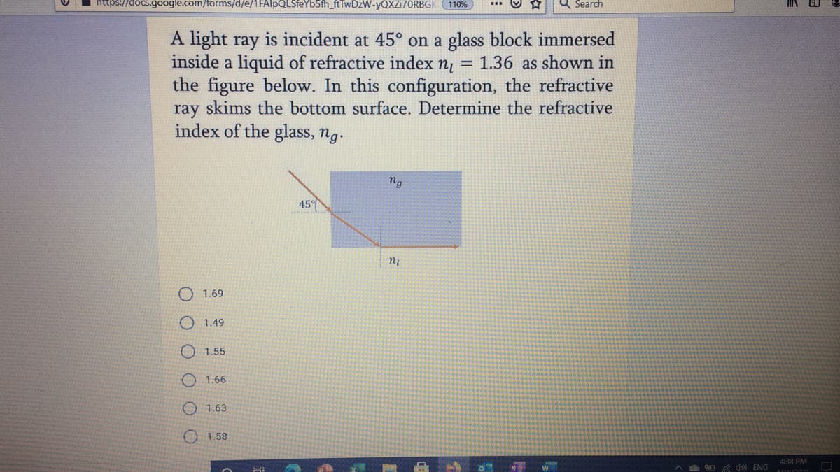 s.google.com/forms/d/e/1FAlpQLSfeYb5fh_ftTwDzW-yQXZi70RBGK 110%
a Search
A light ray is incident at 45° on a glass block immersed
inside a liquid of refractive index n, = 1.36 as shown in
the figure below. In this configuration, the refractive
ray skims the bottom surface. Determine the refractive
index of the glass, ng.
ng
45°
1.69
O 1.49
O1.55
O 1.66
O 1.63
O 1.58
4:34 PM
O G ) ENG

