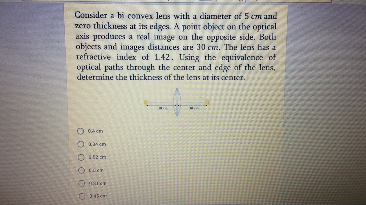 Consider a bi-convex lens with a diameter of 5 cm and
zero thickness at its edges. A point object on the optical
axis produces a real image on the opposite side. Both
objects and images distances are 30 cm. The lens has a
refractive index of 1.42. Using the equivalence of
optical paths through the center and edge of the lens,
determine the thickness of the lens at its center.
30 cm
30 cm
0.4 cm
0.34 cm
0.52 cm
O 0.5 cm
0.31 cm
O 0.45 cm
