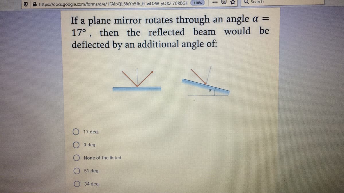 Q Search
https://docs.google.com/forms/d/e/1FAlpQLSfeYb5fh_ftTwDzW-YQXZ17ORBGK 110%
If a plane mirror rotates through an angle a =
17°, then the reflected beam would be
deflected by an additional angle of:
17 deg.
0 deg.
None of the listed
51 deg.
34 deg.
