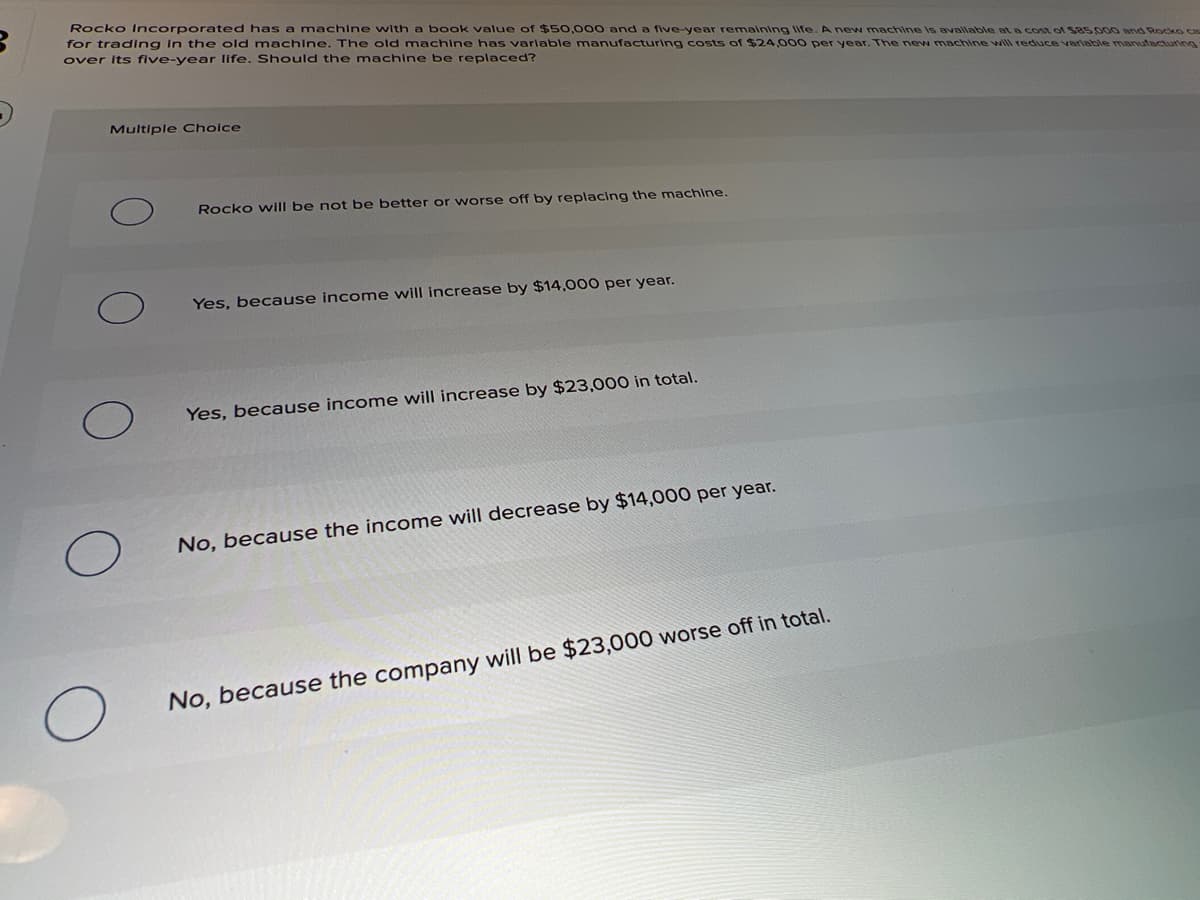 Rocko Incorporated has a machine with a book value of $50,000 and a five-year remaining life. A new machine Is available at a cost of 585.000 and Rocko ca
for trading in the old machine. The old machine has varlable manufacturing costs of $24,0o00 per year. The new machine will reduce variable manutacturing
over its five-year life. Should the machine be replaced?
Multiple Choice
Rocko will be not be better or worse off by replacing the machine.
Yes, because income will increase by $14,000 per year.
Yes, because income will increase by $23,000 in total.
No, because the income will decrease by $14,000 per year.
No, because the company will be $23,000 worse off in total.
