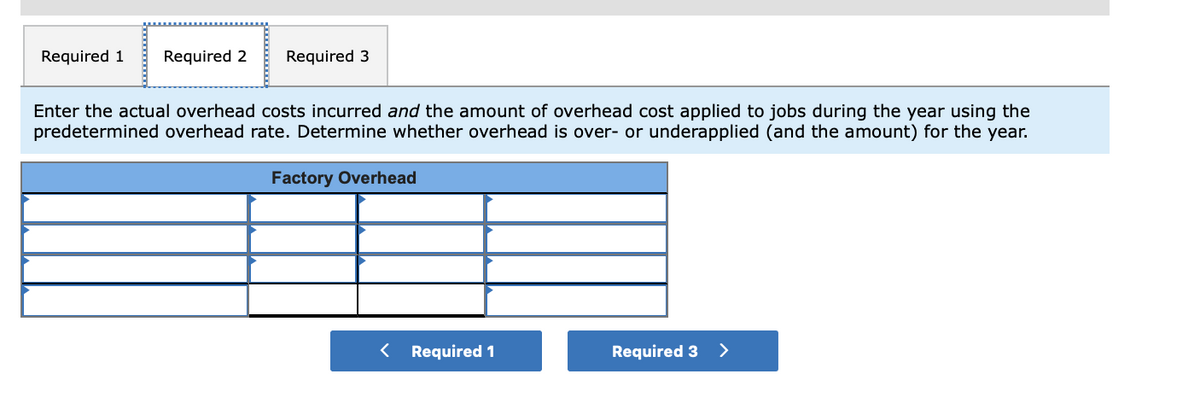 Required 1
Required 2
Required 3
Enter the actual overhead costs incurred and the amount of overhead cost applied to jobs during the year using the
predetermined overhead rate. Determine whether overhead is over- or underapplied (and the amount) for the year.
Factory Overhead
Required 1
Required 3 >
