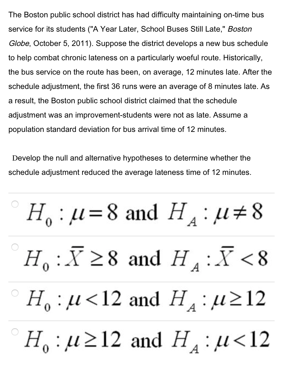 The Boston public school district has had difficulty maintaining on-time bus
service for its students ("A Year Later, School Buses Still Late," Boston
Globe, October 5, 2011). Suppose the district develops a new bus schedule
to help combat chronic lateness on a particularly woeful route. Historically,
the bus service on the route has been, on average, 12 minutes late. After the
schedule adjustment, the first 36 runs were an average of 8 minutes late. As
a result, the Boston public school district claimed that the schedule
adjustment was an improvement-students were not as late. Assume a
population standard deviation for bus arrival time of 12 minutes.
Develop the null and alternative hypotheses to determine whether the
schedule adjustment reduced the average lateness time of 12 minutes.
H,:µ=8 and H:µ#8
A
H,:X 28 and
H¸:X<8
H: u<12 and H:µ212
A
H, :µ212 and H :µ<12
