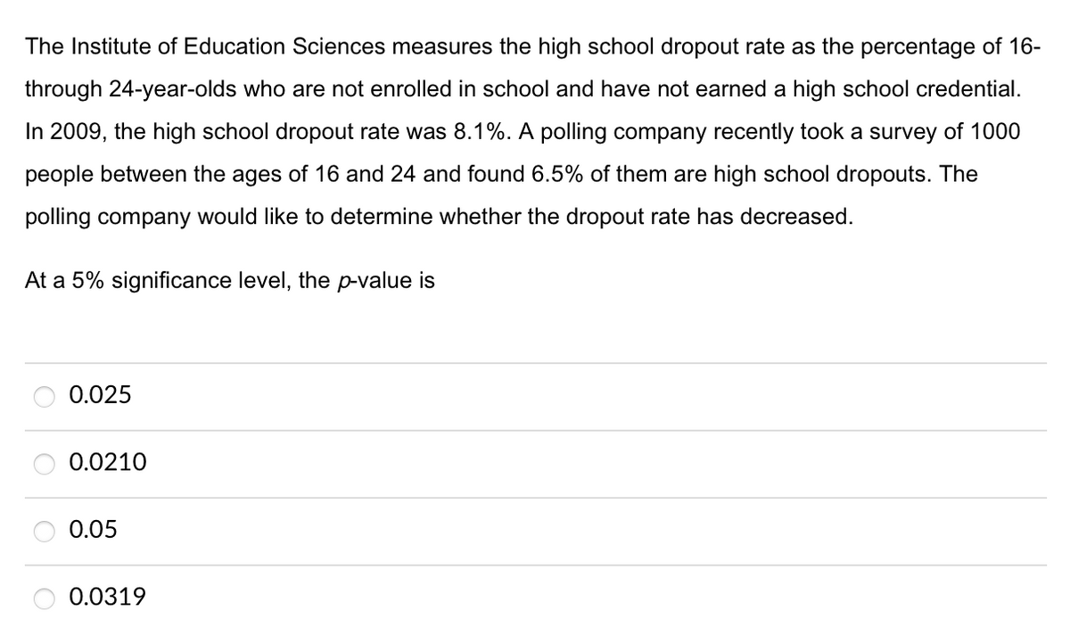 The Institute of Education Sciences measures the high school dropout rate as the percentage of 16-
through 24-year-olds who are not enrolled in school and have not earned a high school credential.
In 2009, the high school dropout rate was 8.1%. A polling company recently took a survey of 1000
people between the ages of 16 and 24 and found 6.5% of them are high school dropouts. The
polling company would like to determine whether the dropout rate has decreased.
At a 5% significance level, the p-value is
0.025
0.0210
0.05
0.0319
