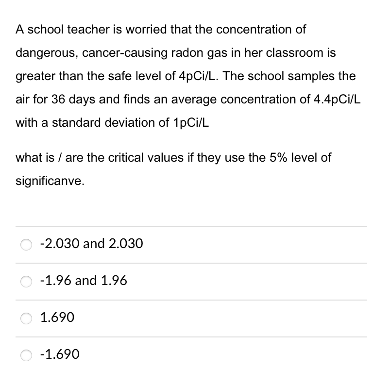 A school teacher is worried that the concentration of
dangerous, cancer-causing radon gas in her classroom is
greater than the safe level of 4pCi/L. The school samples the
air for 36 days and finds an average concentration of 4.4pCi/L
with a standard deviation of 1pCi/L
what is / are the critical values if they use the 5% level of
significanve.
-2.030 and 2.030
-1.96 and 1.96
1.690
-1.690
