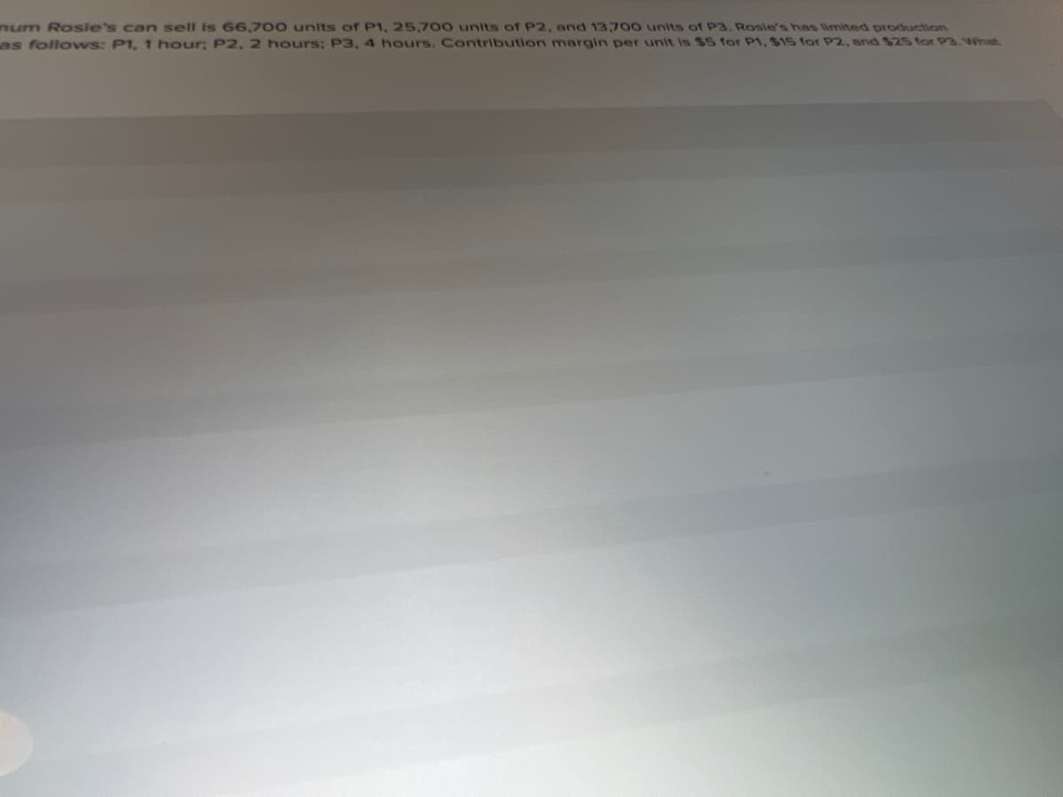 num Rosie's can sell is 66,700 units of P1, 25,700 units of P2, and 13,700 units of P3. Rosie's has limited production
as follows: P1, 1 hour; P2, 2 hours; P3, 4 hours. Contribution margin per unit is $5 for P1, $15 for P2, and $25 for P3.Whrast
