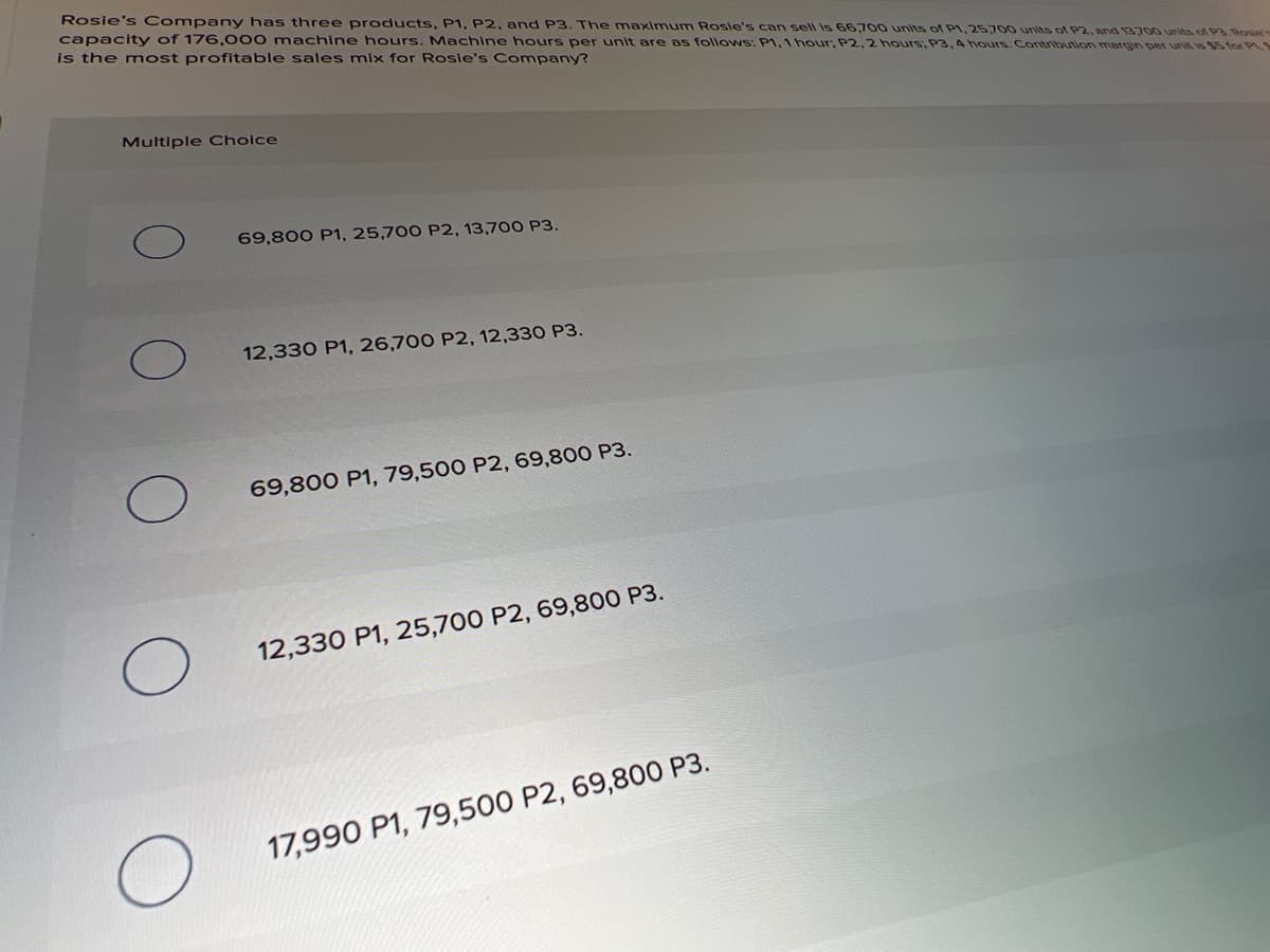 Rosie's Company has three products, P1, P2, and P3. The maximum Rosle's can sell is 66,700 units of P1, 25700 units of P2, and 1370o units of P3.Ronie
capacity of 176,000 machine hours. Machine hours per unit are as follows: P1, 1 hour, P2, 2 hours, P3,4 hours. Contribuion margin per unit is 5 tor P.
is the most profitable sales mix for Rosie's Company?
Multiple Choice
69,800 P1, 25,700 P2, 13,700 P3.
12,330 P1, 26,700 P2, 12,330 P3.
69,800 P1, 79,500 P2, 69,800 P3.
12,330 P1, 25,700 P2, 69,800 P3.
17,990 P1, 79,500 P2, 69,800 P3.
