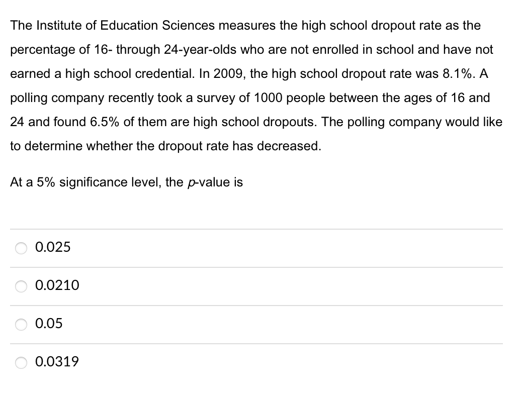The Institute of Education Sciences measures the high school dropout rate as the
percentage of 16- through 24-year-olds who are not enrolled in school and have not
earned a high school credential. In 2009, the high school dropout rate was 8.1%. A
polling company recently took a survey of 1000 people between the ages of 16 and
24 and found 6.5% of them are high school dropouts. The polling company would like
to determine whether the dropout rate has decreased.
At a 5% significance level, the p-value is
0.025
0.0210
0.05
0.0319
