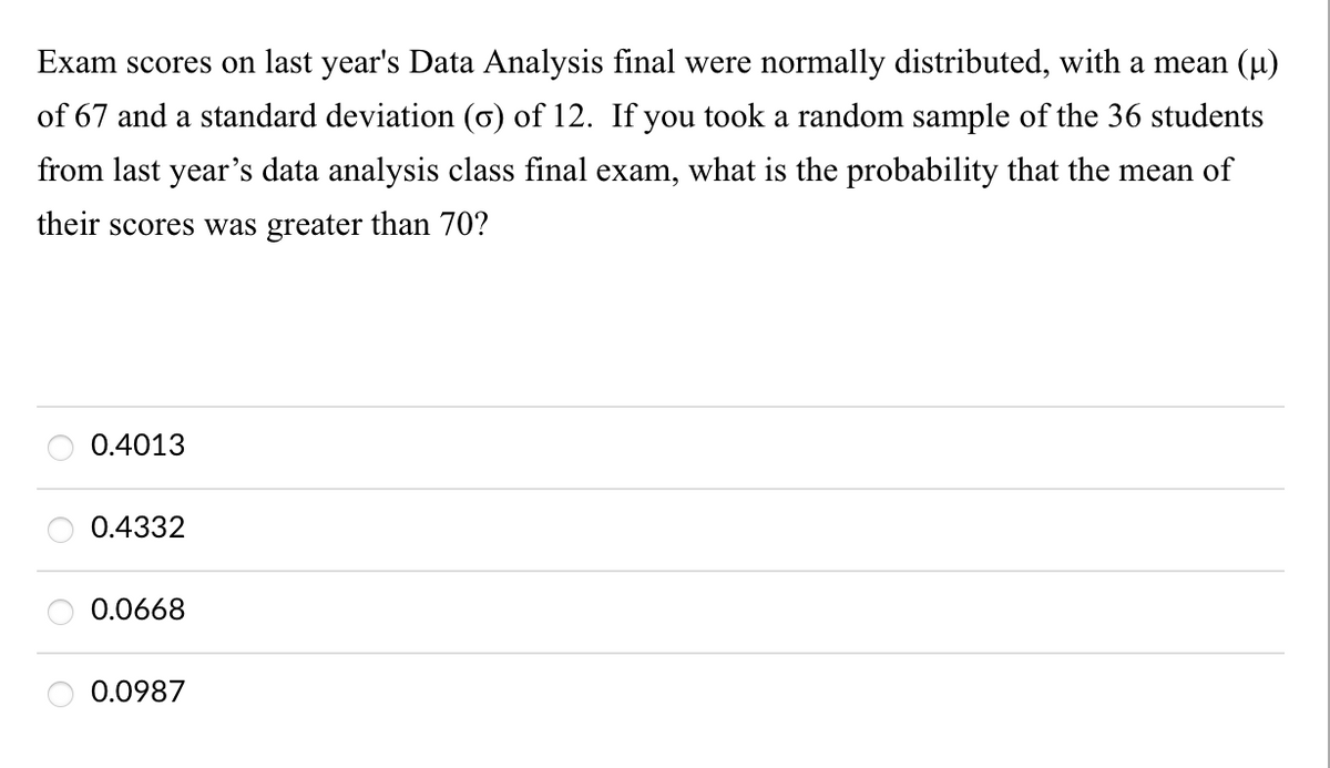 Exam scores on last year's Data Analysis final were normally distributed, with a mean (u)
of 67 and a standard deviation (6) of 12. If you took a random sample of the 36 students
from last year's data analysis class final exam, what is the probability that the mean of
their scores was greater than 70?
0.4013
0.4332
0.0668
0.0987
