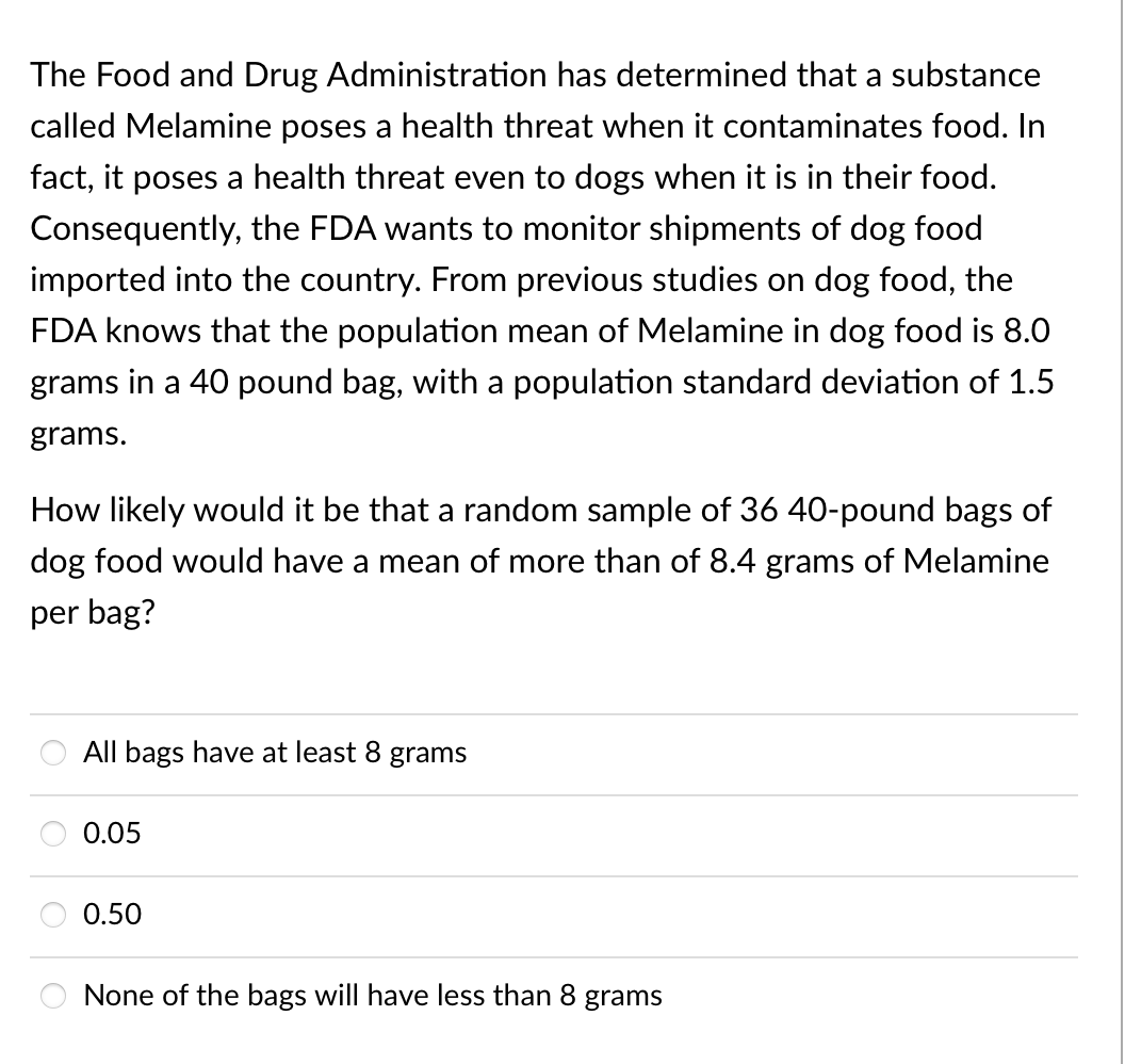 The Food and Drug Administration has determined that a substance
called Melamine poses a health threat when it contaminates food. In
fact, it poses a health threat even to dogs when it is in their food.
Consequently, the FDA wants to monitor shipments of dog food
imported into the country. From previous studies on dog food, the
FDA knows that the population mean of Melamine in dog food is 8.0
grams in a 40 pound bag, with a population standard deviation of 1.5
grams.
How likely would it be that a random sample of 36 40-pound bags of
dog food would have a mean of more than of 8.4 grams of Melamine
per bag?
All bags have at least 8 grams
0.05
0.50
None of the bags will have less than 8 grams

