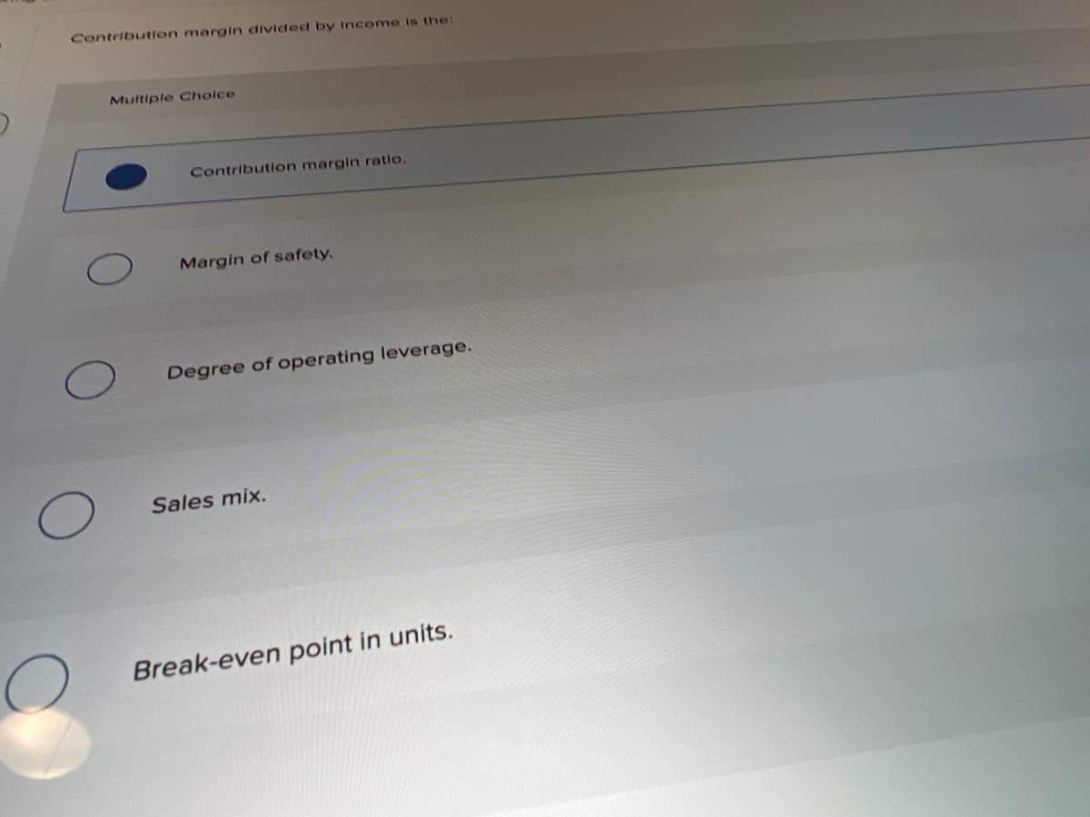 Contribution margin dividedt by Income is the:
Multiple Choice
Contribution margin ratio.
Margin of safety.
Degree of operating leverage.
Sales mix.
Break-even point in units.
