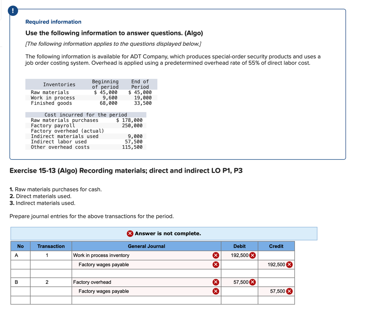 !
Required information
Use the following information to answer questions. (Algo)
[The following information applies to the questions displayed below.]
The following information is available for ADT Company, which produces special-order security products and uses a
job order costing system. Overhead is applied using a predetermined overhead rate of 55% of direct labor cost.
Beginning
of period
$ 45,000
9,600
68,000
End of
Period
Inventories
Raw materials
Work in process
Finished goods
$ 45,000
19,000
33,500
Cost incurred for the period
Raw materials purchases
Factory payroll
Factory overhead (actual)
Indirect materials used
Indirect labor used
Other overhead costs
$ 178,000
250,000
9,000
57,500
115,500
Exercise 15-13 (Algo) Recording materials; direct and indirect LO P1, P3
1. Raw materials purchases for cash.
2. Direct materials used.
3. Indirect materials used.
Prepare journal entries for the above transactions for the period.
X Answer is not complete.
No
Transaction
General Journal
Debit
Credit
A
1
Work in process inventory
192,500
Factory wages payable
192,500
В
2
Factory overhead
X,
57,500 X
Factory wages payable
57,500
