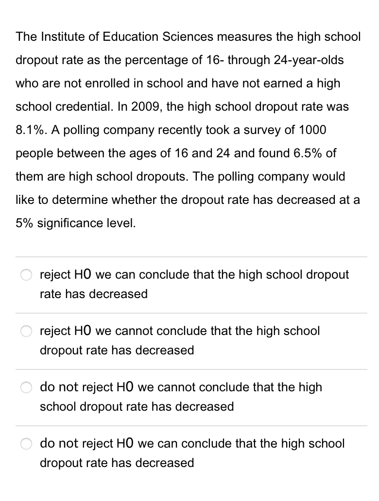 The Institute of Education Sciences measures the high school
dropout rate as the percentage of 16- through 24-year-olds
who are not enrolled in school and have not earned a high
school credential. In 2009, the high school dropout rate was
8.1%. A polling company recently took a survey of 1000
people between the ages of 16 and 24 and found 6.5% of
them are high school dropouts. The polling company would
like to determine whether the dropout rate has decreased at a
5% significance level.
reject HO we can conclude that the high school dropout
rate has decreased
reject HO we cannot conclude that the high school
dropout rate has decreased
do not reject HỒ we cannot conclude that the high
school dropout rate has decreased
do not reject HỒ we can conclude that the high school
dropout rate has decreased
