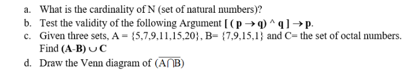 a. What is the cardinality of N (set of natural numbers)?
b. Test the validity of the following Argument [ ( p →q) ^q] →p.
c. Given three sets, A = {5,7,9,11,15,20}, B= {7,9,15,1} and C= the set of octal numbers.
Find (A-B) U C
d. Draw the Venn diagram of (ANB)
