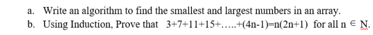 a. Write an algorithm to find the smallest and largest numbers in an array.
b. Using Induction, Prove that 3+7+11+15+....+(4n-1)=n(2n+1) for all n = N.
