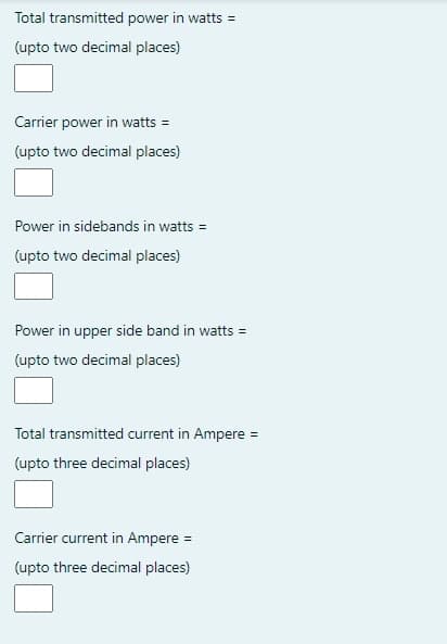 Total transmitted power in watts =
(upto two decimal places)
Carrier power in watts =
(upto two decimal places)
Power in sidebands in watts =
(upto two decimal places)
Power in upper side band in watts =
(upto two decimal places)
Total transmitted current in Ampere =
(upto three decimal places)
Carrier current in Ampere =
(upto three decimal places)
