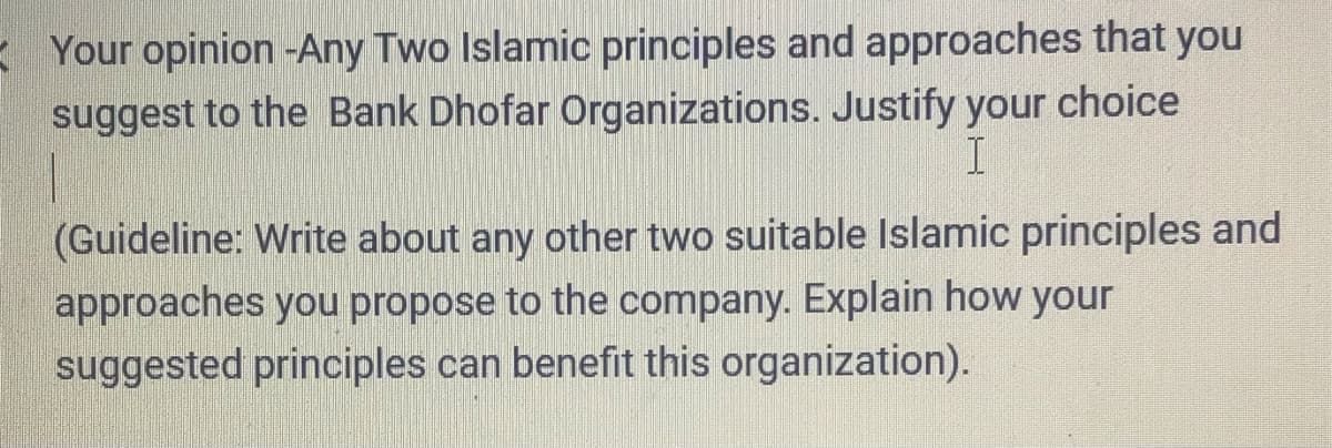 E Your opinion -Any Two Islamic principles and approaches that you
suggest to the Bank Dhofar Organizations. Justify your choice
(Guideline: Write about any other two suitable Islamic principles and
approaches you propose to the company. Explain how your
suggested principles can benefit this organization).
