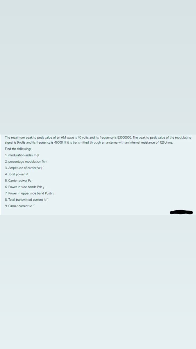 The maximum peak to peak value of an AM wave is 40 volts and its frequency is 83000000. The peak to peak value of the modulating
signal is 9volts and its frequency is 46000. If it is transmitted through an antenna with an internal resistance of 128ohms,
Find the following:
1. modulation index m [
2. percentage modulation %m
3. Amplitude of carrier Vc [
4. Total power Pt
5. Carrier power Pc
6. Power in side bands Psb-
7. Power in upper side band Pusb
8. Total transmitted current It D
9. Carrier current lc"
