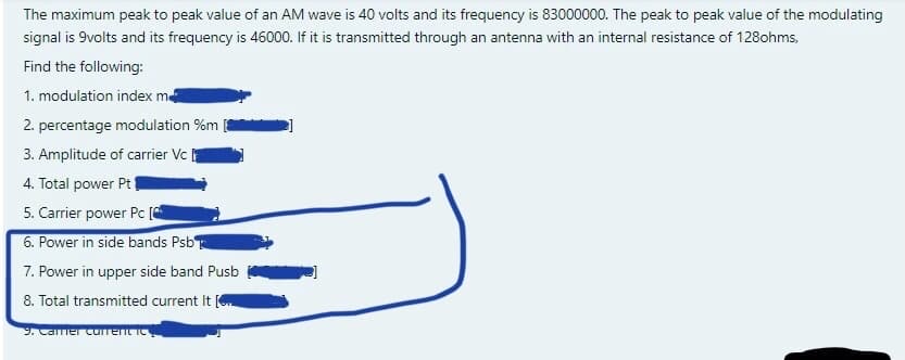 The maximum peak to peak value of an AM wave is 40 volts and its frequency is 83000000. The peak to peak value of the modulating
signal is 9volts and its frequency is 46000. If it is transmitted through an antenna with an internal resistance of 128ohms,
Find the following:
1. modulation index m
2. percentage modulation %m
3. Amplitude of carrier Vc
4. Total power Pt
5. Carrier power Pc (
6. Power in side bands Psb
7. Power in upper side band Pusb
8. Total transmitted current It
9. Camer current ic
