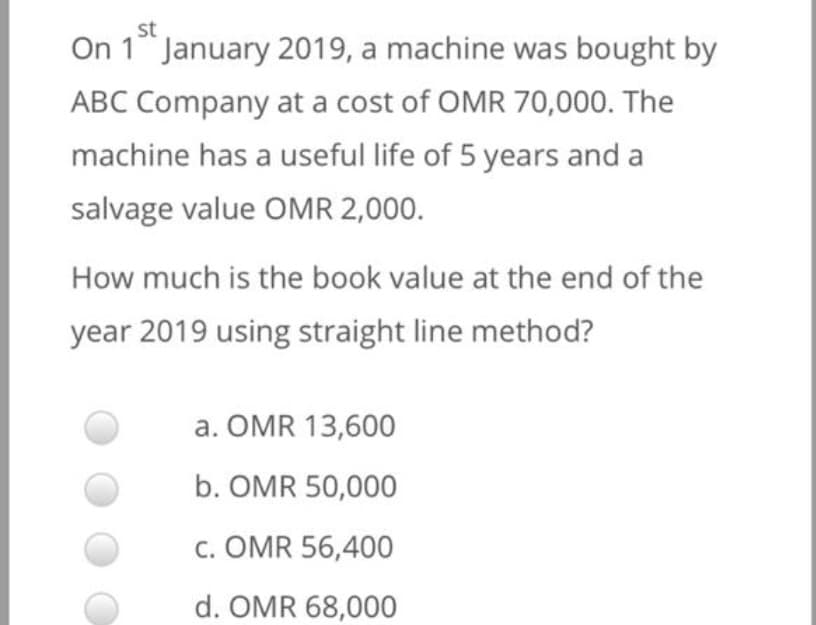 st
On 1 January 2019, a machine was bought by
ABC Company at a cost of OMR 70,000. The
machine has a useful life of 5 years and a
salvage value OMR 2,000.
How much is the book value at the end of the
year 2019 using straight line method?
a. OMR 13,600
b. OMR 50,000
c. OMR 56,400
d. OMR 68,000
