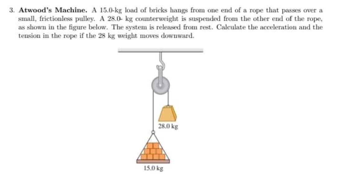 3. Atwood's Machine. A 15.0-kg load of bricks hangs from one end of a rope that passes over a
small, frictionless pulley. A 28.0 kg counterweight is suspended from the other end of the rope,
as shown in the figure below. The system is released from rest. Calculate the acceleration and the
tension in the rope if the 28 kg weight moves downward.
28.0 kg
15.0 kg