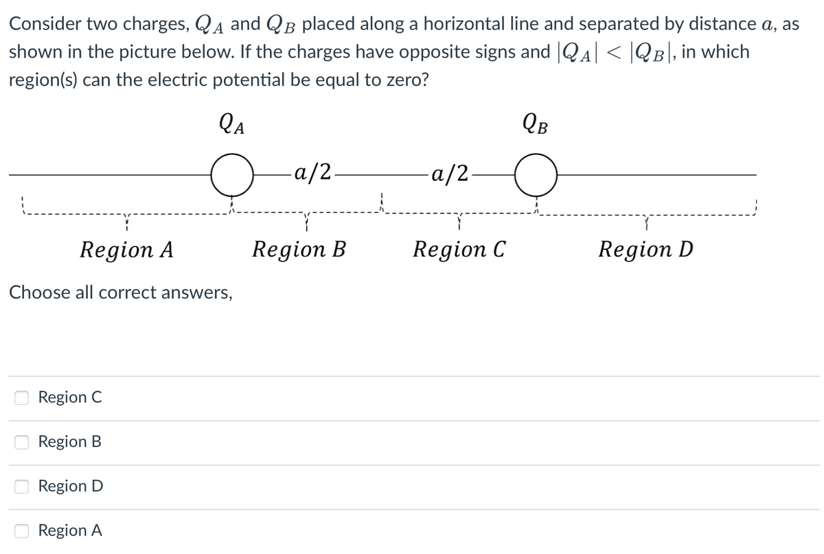 Consider two charges, QA and QB placed along a horizontal line and separated by distance a, as
shown in the picture below. If the charges have opposite signs and |QA| < |QB\, in which
region(s) can the electric potential be equal to zero?
Qa
QB
a/2.
-a/2
Region A
Region B
Region C
Region D
Choose all correct answers,
Region C
Region B
Region D
Region A
