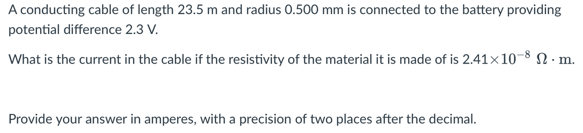 A conducting cable of length 23.5 m and radius 0.500 mm is connected to the battery providing
potential difference 2.3 V.
What is the current in the cable if the resistivity of the material it is made of is 2.41×10¬8 N · m.
Provide your answer in amperes, with a precision of two places after the decimal.

