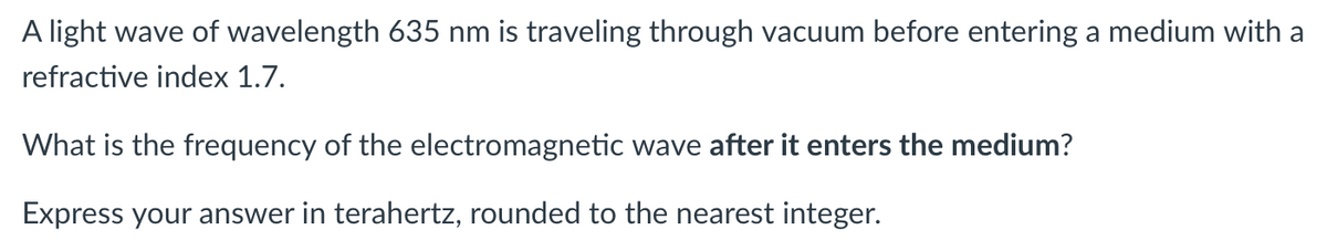 A light wave of wavelength 635 nm is traveling through vacuum before entering a medium with a
refractive index 1.7.
What is the frequency of the electromagnetic wave after it enters the medium?
Express your answer in terahertz, rounded to the nearest integer.
