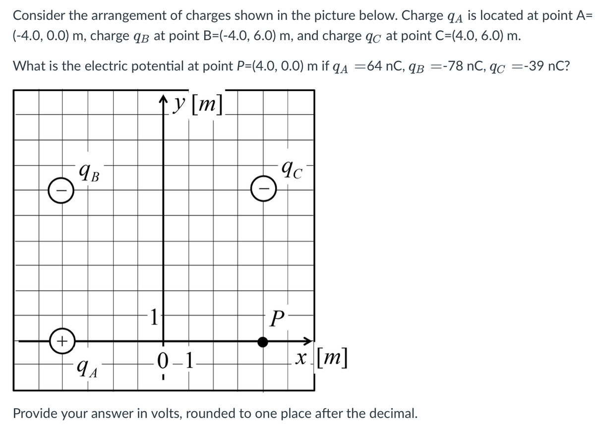 Consider the arrangement of charges shown in the picture below. Charge q4 is located at point A=
(-4.0, 0.0) m, charge qB at point B=(-4.0, 6.0) m, and charge qc at point C=(4.0, 6.0) m.
What is the electric potential at point P=(4.0, 0.O) m if qa =64 nC, qB =-78 nC, qC =-39 nC?
y [m].
1
0–1
x [m]
Provide your answer in volts, rounded to one place after the decimal.
