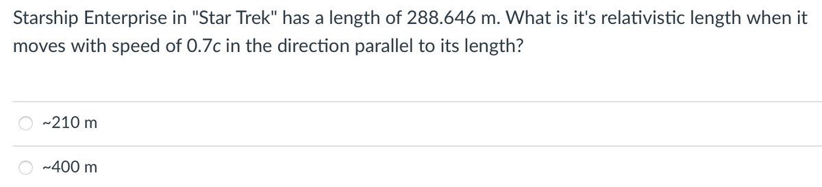 Starship Enterprise in "Star Trek" has a length of 288.646 m. What is it's relativistic length when it
moves with speed of 0.7c in the direction parallel to its length?
-210 m
~400 m
