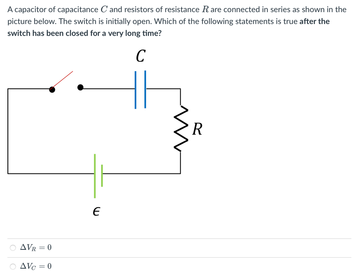 A capacitor of capacitance C and resistors of resistance R are connected in series as shown in the
picture below. The switch is initially open. Which of the following statements is true after the
switch has been closed for a very long time?
C
R
AVR = 0
AVc = 0
