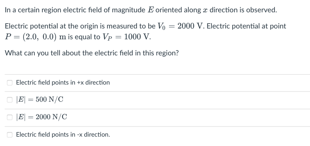 In a certain region electric field of magnitude E oriented along x direction is observed.
Electric potential at the origin is measured to be Vo
2000 V. Electric potential at point
P = (2.0, 0.0) m is equal to Vp
1000 V.
What can you tell about the electric field in this region?
Electric field points in +x direction
|E| = 500 N/C
|E|
2000 N/C
Electric field points in -x direction.
