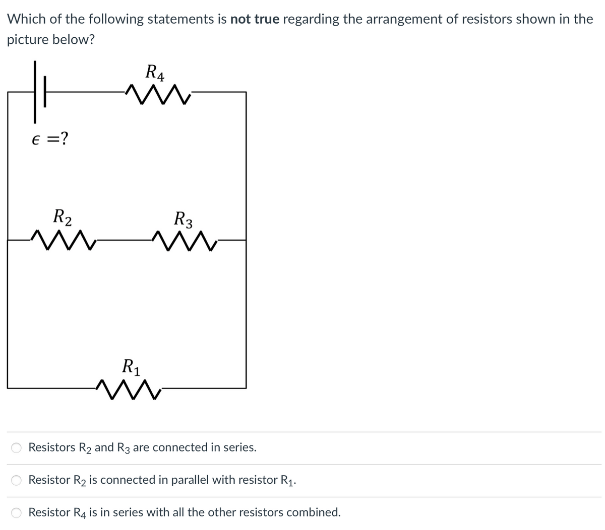 Which of the following statements is not true regarding the arrangement of resistors shown in the
picture below?
R4
E =?
R2
R3
R1
Resistors R2 and R3 are connected in series.
Resistor R2 is connected in parallel with resistor R1.
Resistor R4 is in series with all the other resistors combined.
